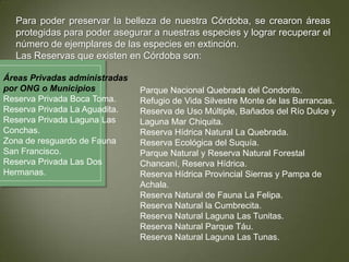 Para poder preservar la belleza de nuestra Córdoba, se crearon áreas
protegidas para poder asegurar a nuestras especies y lograr recuperar el
número de ejemplares de las especies en extinción.
Las Reservas que existen en Córdoba son:
Áreas Privadas administradas
por ONG o Municipios
Reserva Privada Boca Toma.
Reserva Privada La Aguadita.
Reserva Privada Laguna Las
Conchas.
Zona de resguardo de Fauna
San Francisco.
Reserva Privada Las Dos
Hermanas.

Parque Nacional Quebrada del Condorito.
Refugio de Vida Silvestre Monte de las Barrancas.
Reserva de Uso Múltiple, Bañados del Río Dulce y
Laguna Mar Chiquita.
Reserva Hídrica Natural La Quebrada.
Reserva Ecológica del Suquía.
Parque Natural y Reserva Natural Forestal
Chancaní, Reserva Hídrica.
Reserva Hídrica Provincial Sierras y Pampa de
Achala.
Reserva Natural de Fauna La Felipa.
Reserva Natural la Cumbrecita.
Reserva Natural Laguna Las Tunitas.
Reserva Natural Parque Táu.
Reserva Natural Laguna Las Tunas.

 