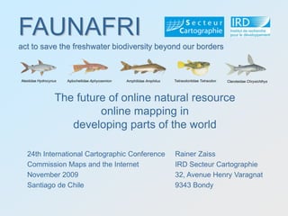 FAUNAFRIFAUNAFRI
act to save the freshwater biodiversity beyond our borders
Rainer Zaiss
IRD Secteur Cartographie
32, Avenue Henry Varagnat
9343 Bondy
Claroteidae ChrysichthysAlestidae Hydrocynus Aplocheilidae Aphyosemion Amphilidae Amphilus Tetraodontidae Tetraodon
act to save the freshwater biodiversity beyond our borders
The future of online natural resource
online mapping in
developing parts of the world
24th International Cartographic Conference
Commission Maps and the Internet
November 2009
Santiago de Chile
 