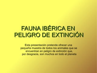 Esta presentación pretende ofrecer una  pequeña muestra de todos los animales que se  encuentran en peligro de extinción que,  por desgracia, son muchos en todo el planeta FAUNA IBÉRICA EN  PELIGRO DE EXTINCIÓN 