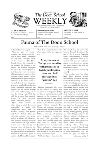 Hello my fellow zoologist!
After six years of extensive
research, I am happy to announce
that I have finally completed
the first-ever Zoological Study
of the Fauna of The Doon
School. From the nocturnal to
the diurnal, the hunters to the
hunted, this research highlights
the role of the various ‘species’ of
individuals that roam our campus
while primarily focusing on those
‘animals’ whose majestic beauty
and irreplaceable significance goes
unnoticed in the hustle-bustle of
our daily lives. I hope this paper
acts as an insightful introduction
to the Chandbagh ecosystem and
inspires you to further develop
your own understanding of it
over the coming years. With that
said, let us meet these fantastic
beasts: The ‘Techy’ (scientific
name: Computericus geniusis)
These docile animals are
often found in dimly lit rooms,
surrounded by books with
complicated titles such as:
Machine learning with Python
and C++ Primer. They are
nocturnal animals who prefer
to lead a solitary life. However,
their presence in large groups is
often indicative of high internet
speeds. Due to their lifestyle and
‘exciting’ areas of interest, the
mating prospects of most male
Techys tend to be on the low side.
Patriarchal instructions given to
entities called Siri and Cortana are
often their only interactions with
what seems to be the opposite
sex.
Holding honorable titles such
as the ‘Masters of coding’ and
‘Maestrosof in-design’,theTechys
are famous for their creativity and
dexterity at the computer. It is
primarily because of their special
skill set that they are ravenously
hunted by the ‘Writerz’ (scientific
name: Editorin chieficus) The
Writerz are predatory creatures
who are often seen calling endless
post-meal meetings outside the
CDH. In the hope of printing
their respective publications
in time, their appetites for
Techys rises tenfold during the
early weeks of October i.e the
Founders’ season. Many innocent
Techys are lured in with promises
of lavish publication treats and
held hostage in a Writerz’ den for
many consecutive nights.
While the Techys may often be
the hunted, they are also brutal
hunters. Primarily feeding on the
ego of the ‘Screeners’ (scientific
name: Serveris roomicus), a Techy’s
unique capabilities allow it to
‘bypass’ (with ease) any ‘defenses’
placed by the former. As we can
see, these creatures are truly an
evolutionary marvel.
The ‘Lark’ (scientific name: Early
wakeris)
This peculiar beast has often
been found scuttling around
the boarding houses in the early
hours of the morning. Their role
in the Chandbagh ecosystem has
often been paralleled to that of an
alarm clock. Recent studies have
shown that ‘natural’-selection by
species reigning at the top of the
food chain has resulted in their
methods being surprisingly more
efficient than the high-pitched ring
of the morning bell and even a
Housemaster’s unceasing nudging.
My team has documented that
the Lark is capable of complex
movements such as tugging,
shaking, rocking, pushing, pulling
and even tickling in order to wake
the other animals in the kingdom.
Unique techniques, such as
splashing water, have proven to
ensure a 100% success rate.
Studying these fascinating
creatures extensively has allowed
me to identify subtle patterns
in their movements over the
course of a year. The Larks are
Established in 1936
February 23, 2019|Issue No. 2527
“I sketch your world exactly as it goes.” -Arthur Foot
Letter to the editor
A response to last week’s Letter to
the Editor by Amol Singh.
Page 3
Deliberating dilemma
An article discussing the state of
academics in School.
Page 4
UNDER THE SCANNER
An analysis of the U.S. state of
emergency.
Page 5
The Doon School
Yash Dewan writes about the ‘wildlife’ in School.
Fauna of The Doon School
(Continued on Page 3)
Many innocent
Techys are lured in
with promises of
lavish publication
treats and held
hostage in a
‘Writerz’ den
 