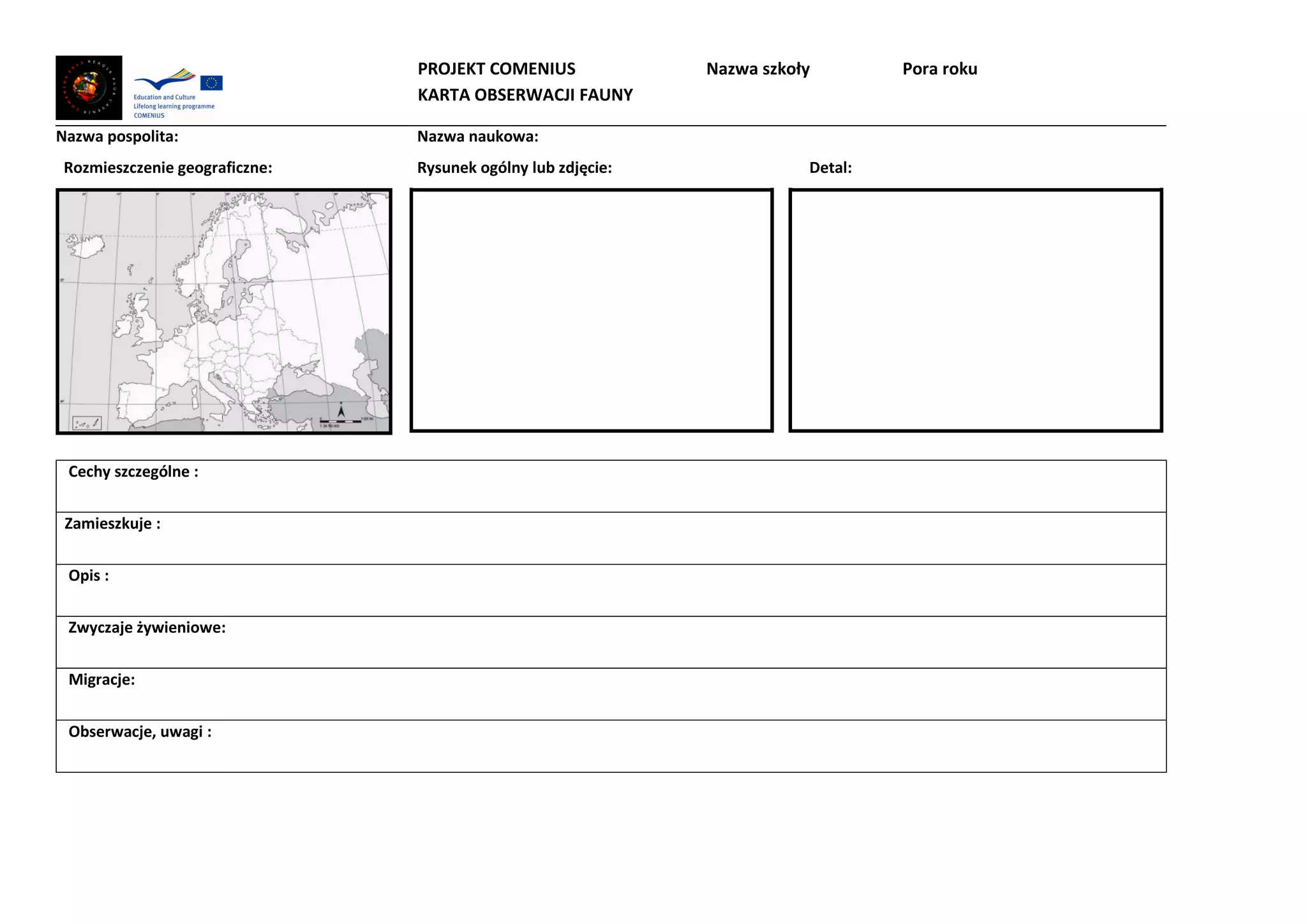 PROJEKT COMENIUS
KARTA OBSERWACJI FAUNY
Nazwa pospolita:
Rozmieszczenie geograficzne:

Cechy szczególne :
Zamieszkuje :
Opis :
Zwyczaje żywieniowe:
Migracje:
Obserwacje, uwagi :

Nazwa szkoły

Nazwa naukowa:
Rysunek ogólny lub zdjęcie:

Detal:

Pora roku

 