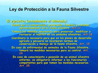 Ley de Protección a la Fauna Silvestre

El ejecutivo (actualmente el MinAmb):
  Velará por la conservación, protección, fo...