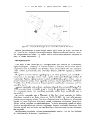 L. L. C. Corrêa, D. E. Silva & L. H. Cappellari, Scientia Plena 8, 099901 (2012) 2
Figura 1: Localização do Município de São Sepé no Rio Grande do Sul, Brasil.
O Município está situado no Bioma Pampa, em uma região natural que ocupa a metade sul do
Rio Grande do Sul, sendo caracterizado por campos, fragmentos florestais nativos e cerrado,
mas com predomínio de campos [14], em uma zona de transição entre as florestas estacionais ao
norte e os campos abertos ao sul [13].
Obtenção de Dados
Entre março de 2008 e março de 2012, foram percorridas áreas aleatórias não sistematizadas,
objetivando registrar a composição da avifauna ocorrente no município, em duas saídas mensais
nas primeiras horas da manhã até cerca de 11 hs e dando continuidade às 15hs até o entardecer.
Foram visitadas, aleatoriamente, áreas campestres, florestais, ambientes aquáticos e perímetro
urbano.
Os registros se deram conforme sugerido por [11], um estudo qualitativo, com caminhadas e
transectos a pé nas áreas para contato visual e registro auditivo por identificação imediata de
vocalizações. Algumas espécies que não puderam ser identificadas, após o contato visual no
primeiro instante em campo, foram registradas utilizando material digital (Nikon D3000/lente
70 x 300 e Sony SH10 com zoom de 20x) para posterior identificação e comparação em livros
guias: [16, 12,18].
Algumas vocalizações também foram registradas, utilizando Gravador digital Olympus WS-
700M e, posteriormente comparadas a acervo pessoal dos pesquisadores, para identificação.
Aves encontradas mortas com procedência conhecida, também foram consideradas para os
registros [26].
As espécies registradas para o Município de São Sepé foram agrupadas por hábitos
alimentares, baseando-se em dados obtidos em: [22, 23, 18, 21], e em observações pessoais,
considerando as seguintes guildas: Carnívoros: alimentam-se de carne, Frugívoros: alimentação
baseada em frutos, Granívoros: alimentação baseada praticamente em sementes, Nectarívoros:
utilizam o néctar como base em sua dieta alimentar, Piscívoros: alimentação baseada em peixes,
Onívoros: sua dieta é baseada em frutos, artrópodes e pequenos vertebrados, Insetívoros: dieta
alimentar baseada praticamente em insetos e Necrófagos: alimentam-se de carcaças, animais em
decomposição.
O ordenamento taxonômico e nomenclatura das espécies seguem a Lista das Aves do Brasil
do Comitê Brasileiro de Registros Ornitológicos [9].
 
