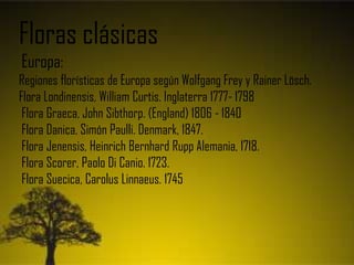 Floras clásicas
Europa:
Regiones florísticas de Europa según Wolfgang Frey y Rainer Lösch.
Flora Londinensis, William Curtis. Inglaterra 1777- 1798
Flora Graeca, John Sibthorp. (England) 1806 - 1840
Flora Danica, Simón Paulli. Denmark, 1847.
Flora Jenensis, Heinrich Bernhard Rupp Alemania, 1718.
Flora Scorer, Paolo Di Canio. 1723.
Flora Suecica, Carolus Linnaeus. 1745
 