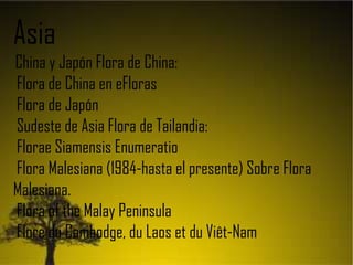 Asia
China y Japón Flora de China:
Flora de China en eFloras
Flora de Japón
Sudeste de Asia Flora de Tailandia:
Florae Siamensis Enumeratio
Flora Malesiana (1984-hasta el presente) Sobre Flora
Malesiana.
Flora of the Malay Peninsula
Flore du Cambodge, du Laos et du Viêt-Nam
 