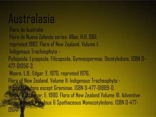 Australasia:
Flora de Australia
Flora de Nueva Zelanda series: Allan, H.H. 1961,
reprinted 1982. Flora of New Zealand. Volume I:
Indigenous Tracheophyta -
Psilopsida, Lycopsida, Filicopsida, Gymnospermae, Dicotyledons. ISBN 0-
477-01056-3.
Moore, L.B.; Edgar, E. 1970, reprinted 1976.
Flora of New Zealand. Volume II: Indigenous Tracheophyta -
Monocotyledons except Graminae. ISBN 0-477-01889-0.
Healy, A.J.; Edgar, E. 1980. Flora of New Zealand Volume III. Adventive
Cyperaceous, Petalous & Spathaceous Monocotyledons. ISBN 0-477-
01041-5.
 