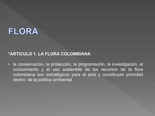 *ARTICULO 1. LA FLORA COLOMBIANA
• la conservación, la protección, la programación, la investigación, el
conocimiento y el uso sostenible de los recursos de la flora
colombiana son estratégicos para el país y constituyen prioridad
dentro de la política ambiental.
 