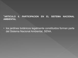 *ARTICULO 6. PARTICIPACION EN EL SISTEMA NACIONAL
AMBIENTAL
• los jardines botánicos legalmente constituidos forman parte
del Sistema Nacional Ambiental, SENA.
 