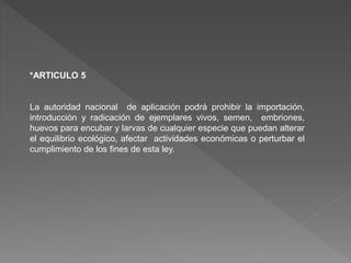 *ARTICULO 5
La autoridad nacional de aplicación podrá prohibir la importación,
introducción y radicación de ejemplares vivos, semen, embriones,
huevos para encubar y larvas de cualquier especie que puedan alterar
el equilibrio ecológico, afectar actividades económicas o perturbar el
cumplimiento de los fines de esta ley.
 
