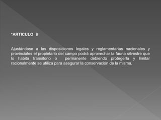 *ARTICULO 8
Ajustándose a las disposiciones legales y reglamentarias nacionales y
provinciales el propietario del campo podrá aprovechar la fauna silvestre que
lo habita transitorio o permanente debiendo protegerla y limitar
racionalmente se utiliza para asegurar la conservación de la misma.
 