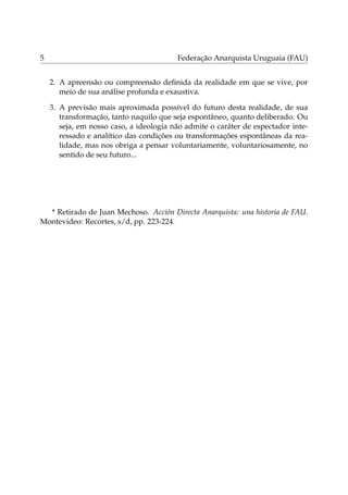 5 Federação Anarquista Uruguaia (FAU)
2. A apreensão ou compreensão deﬁnida da realidade em que se vive, por
meio de sua análise profunda e exaustiva.
3. A previsão mais aproximada possível do futuro desta realidade, de sua
transformação, tanto naquilo que seja espontâneo, quanto deliberado. Ou
seja, em nosso caso, a ideologia não admite o caráter de espectador inte-
ressado e analítico das condições ou transformações espontâneas da rea-
lidade, mas nos obriga a pensar voluntariamente, voluntariosamente, no
sentido de seu futuro...
* Retirado de Juan Mechoso. Acción Directa Anarquista: una historia de FAU.
Montevideo: Recortes, s/d, pp. 223-224.
 