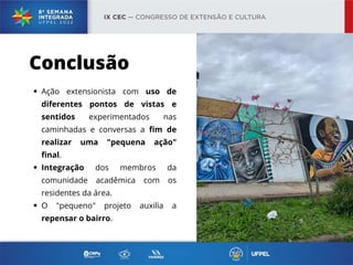 Ação extensionista com uso de
diferentes pontos de vistas e
sentidos experimentados nas
caminhadas e conversas a fim de
realizar uma "pequena ação"
final.
Integração dos membros da
comunidade acadêmica com os
residentes da área.
O "pequeno" projeto auxilia a
repensar o bairro.
Conclusão
 