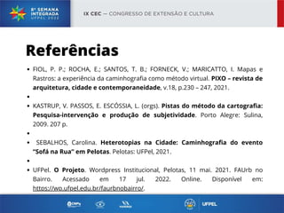 Referências
FIOL, P. P.; ROCHA, E.; SANTOS, T. B.; FORNECK, V.; MARICATTO, I. Mapas e
Rastros: a experiência da caminhografia como método virtual. PIXO – revista de
arquitetura, cidade e contemporaneidade, v.18, p.230 – 247, 2021.
KASTRUP, V. PASSOS, E. ESCÓSSIA, L. (orgs). Pistas do método da cartografia:
Pesquisa-intervenção e produção de subjetividade. Porto Alegre: Sulina,
2009. 207 p.
SEBALHOS, Carolina. Heterotopias na Cidade: Caminhografia do evento
“Sofá na Rua” em Pelotas. Pelotas: UFPel, 2021.
UFPel. O Projeto. Wordpress Institucional, Pelotas, 11 mai. 2021. FAUrb no
Bairro. Acessado em 17 jul. 2022. Online. Disponível em:
https://wp.ufpel.edu.br/faurbnobairro/.
 