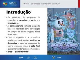 Os princípios do programa de
extensão: o caminhar, o ouvir e o
inscrever-se.
A caminhografia urbana proposta
para ser realizada com participação
do campo de ensino engloba todos
esses itens.
Com a experiência e conteúdos
produzidos, será possível analisar as
demandas e ouvir os moradores do
bairro e propor, então, a ação final
que compreende “pequenos” projetos.
2022/1 - BAIRRO PORTO
Introdução
 