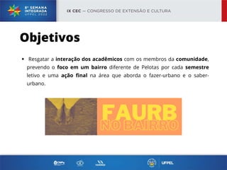 Resgatar a interação dos acadêmicos com os membros da comunidade,
prevendo o foco em um bairro diferente de Pelotas por cada semestre
letivo e uma ação final na área que aborda o fazer-urbano e o saber-
urbano.
Objetivos
 