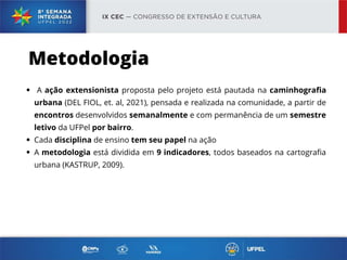 A ação extensionista proposta pelo projeto está pautada na caminhografia
urbana (DEL FIOL, et. al, 2021), pensada e realizada na comunidade, a partir de
encontros desenvolvidos semanalmente e com permanência de um semestre
letivo da UFPel por bairro.
Cada disciplina de ensino tem seu papel na ação
A metodologia está dividida em 9 indicadores, todos baseados na cartografia
urbana (KASTRUP, 2009).
Metodologia
 