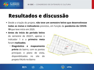 Desde a criação do projeto, não teve um semestre letivo que desenvolvesse
todas as metas e indicadores previstos, em função da pandemia da COVID-
19 que teve início em 2020.
Resultados e discussão
Antes do início do período letivo
do semestre de 2022/1, apenas o
indicador 1 e a primeira meta
foram realizados.
Diagnóstico e mapeamento
prévio do bairro, com os pontos
principais e plano de visita,
disponibilizados no site do
projeto FAUrb no Bairro
 