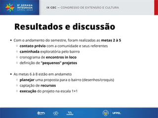 Com o andamento do semestre, foram realizadas as metas 2 à 5
contato prévio com a comunidade e seus referentes
caminhada exploratória pelo bairro
cronograma de encontros in loco
definição de “pequenos” projetos
As metas 6 à 8 estão em andameto
planejar uma proposta para o bairro (desenhos/croquis)
captação de recursos
execução do projeto na escala 1×1
Resultados e discussão
 