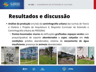 Análise da produção oriunda da caminhografia urbana das turmas de Teoria
e História I, Projeto de Arquitetura V, Requisito Curricular de Extensão e
Caminhografia Urbana do PROGRAU
Pontos levantados: muros de edificações grafitados; espaços verdes com
praças/quadras de esporte abandonados e sujos; calçadas em más
condições; prédios abandonados; sistema de escoamento de água
insuficiente; presença de animais abandonados
Resultados e discussão
 