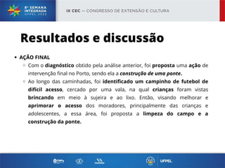 AÇÃO FINAL
Com o diagnóstico obtido pela análise anterior, foi proposta uma ação de
intervenção final no Porto, sendo ela a construção de uma ponte.
Ao longo das caminhadas, foi identificado um campinho de futebol de
difícil acesso, cercado por uma vala, na qual crianças foram vistas
brincando em meio à sujeira e ao lixo. Então, visando melhorar e
aprimorar o acesso dos moradores, principalmente das crianças e
adolescentes, a essa área, foi proposta a limpeza do campo e a
construção da ponte.
Resultados e discussão
 