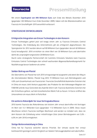Pressemitteilung
Mit einem Eigenkapital von 898 Millionen Euro zum Ende des Monats Dezember 2010
(gegenüber 303 Millionen Euro Ende Dezember 2009), haben sich die Bilanzkennzahlen von
Faurecia im Geschäftsjahr 2010 wesentlich verbessert.


STRATEGISCHE ENTWICKLUNGEN


Erfolgreiche Integration von Emcon Technologies in den Konzern
Emcon Technologies gehört jetzt seit knapp einem Jahr zu Faurecia Emissions Control
Technologies. Die Einbindung des Unternehmens gilt als erfolgreich abgeschlossen. Die
Synergieziele für 2012 wurden darum auf 80 Millionen Euro (gegenüber derzeit 60 Millionen
Euro) heraufgesetzt. 2010 erreichten sie einen Wert von 30 Millionen Euro und übertrafen
damit die ursprünglich angesetzten 20 Millionen Euro.
Durch seine strategische Partnerschaft mit Cummins Emissions Solutions kann Faurecia
Emissions Control Technologies den schnell wachsenden Abgasnachbehandlungsmarkt für
Nutzfahrzeuge besser bedienen als vorher.


Solider Beitrag von Plastal
Die Übernahme von Plastal hat sich 2010 ertragssteigernd ausgewirkt und ebnet den Weg in
die internationalen Märkte. Plastal trug 2010 19 Millionen Euro zum Betriebsgewinn und
4,8% zum Gesamtumsatz von Faurecia bei. Faurecias Geschäftsfeld Automotive Exteriors hat
in China ein neues Joint-Venture gegründet, das Produkte für den Volkswagen Magotan von
FAW/VW und die neue Generation des Audi A6 liefern soll. Faurecia Automotive Exteriors hat
den Entschluss gefasst, auf dem brasilianischen Markt Fuß zu fassen. In Kürze eröffnet das
Unternehmen ein neues Werk in Porto Real.


Ein weiteres Rekordjahr für neue Vertragsabschlüsse
2010 konnte Faurecia das Rekordniveau von letztem Jahr erneut übertreffen mit Verträgen
im Wert von 13,1 Milliarden Euro (gegenüber 11,0 Milliarden Euro in 2009). Diese neuen
Abschlüsse sichern Faurecias künftiges Wachstum und werden so rentabel sein, dass sie
dem Konzern die Einhaltung seiner mittelfristigen Ziele (einen Betriebsgewinn von 5,0% -
6,0% im Jahr 2014) ermöglichen.


Stetige Weiterentwicklung in China
China hat für Faurecia weiterhin oberste Priorität. Der Umsatz wurde hier erneut
kontinuierlich gesteigert und im Vergleich zur lokalen Fahrzeugproduktion weit übertroffen.
                                                                                    Seite 5/7
 