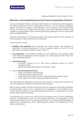 Press release
                                        Communiqué de presse

                                               Audincourt/Nanterre (France), March 17, 2011

NewTech: a new production process for Faurecia Automotive Exteriors
Faurecia Automotive Exteriors, European market leader for automotive plastic body parts,
has today in Audincourt (France) inaugurated “NewTech”, its new industrial production
process. Flexible and modular, easily duplicable, more economical and environmentally
friendly, this new process enables Faurecia to pass a new step in industrial excellence and
respond to a strong growth market characterized by high expectations in terms of perceived
quality and lightweighting.

NewTech encompasses all manufacturing steps, from plastic injection to the assembly of
finished products, ready to be delivered to automakers.

This new process ensures:

   flexibility and modularity of the industrial tool, which becomes fully adaptable to
    automakers’ technical specifications, to their production volumes as well as to the
    diversity of their products (vehicle versions, colors…);

   easy duplication, all the NewTech elements are pre-validated in the Audincourt R&D
    center before being deployed at the production site, reducing by half total set-up time
    versus traditional systems;

   substantial savings:
        o investment reduced by 25 to 30% versus traditional systems (at similar
            production levels);
        o phased investment depending on real customer needs;

   a better environmental performance:
         o power consumption reduced by 25%;
         o polluting emissions reduced by 95%;
         o reduced paint consumption, thanks to high performance adhesion means;
         o better ergonomics and an improved working environment.

The model NewTech application in Audincourt has required a Faurecia-only investment of
over five million euros, of which 25% for environmental aspects.

With its many strengths, NewTech will become the new standard for the Group's production
of painted plastic exterior parts. Following this first application on the Audincourt site,
several NewTech projects are currently being discussed with car manufacturers in South
America, North America and China.

The Audincourt site is host to the R&D center for all product lines of Faurecia Automotive
Exteriors, the development center for new industrial processes, the headquarters of the
South Europe Division as well as several production units. It currently employs 870 people, of
which 570 for manufacturing, 220 for R&D-Innovation and 80 at the headquarters of the
South Europe Division.




                                                                                     Page 1/2
 
