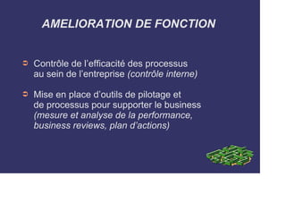 AMELIORATION DE FONCTION 
➲ Contrôle de l’efficacité des processus 
au sein de l’entreprise (contrôle interne) 
➲ Mise en place d’outils de pilotage et 
de processus pour supporter le business 
(mesure et analyse de la performance, 
business reviews, plan d’actions) 
 
