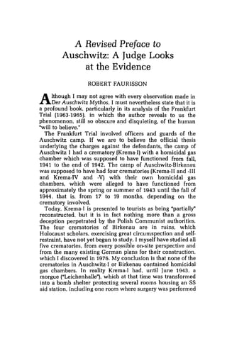 A Revised Preface to
Auschwitz: A Judge Looks
at the Evidence
ROBERT FAURISSON
Although I may not agree with every observation made in
Der Auschwitz Mythos, I must nevertheless state that it is
a profound book, particularly in its analysis of the Frankfurt
Trial (1963-1965). in which the author reveals to us the
phenomenon, still so obscure and disquieting, of the human
"will to believe."
The Frankfurt Trial involved officers and guards of the
Auschwitz camp. If we are to believe the official thesis
underlying the charges against the defendants, the camp of
Auschwitz I had a crematory (Krema-I)with a homicidal gas
chamber which was supposed to have functioned from fall,
1941 to the end of 1942. The camp of Auschwitz-Birkenau
was supposed to have had four crematories (Krema-I1and -111
and Krema-IV and -V) with their own homicidal gas
chambers, which were alleged to have functioned from
approximately the spring or summer of 1943 until the fall of
1944, that is, from 17 to 19 months, depending on the
crematory involved.
Today, Krema-I is presented to tourists as being "partially"
reconstructed, but it is in fact nothing more than a gross
deception perpetrated by the Polish Communist authorities.
The four crematories of Birkenau are in ruins, which
Holocaust scholars, exercising great circumspection and self-
restraint, have not yet begun to study. I myself have studied all
five crematories, from every possible on-site perspective and
from the many existing German plans for their construction,
which I discovered in 1976. My conclusion is that none of the
crematories in Auschwitz-I or Birkenau contained homicidal
gas chambers, In reality Krema-I had, until June 1943, a
morgue ("Leichenhalle"),which at that time was transformed
into a bomb shelter protecting several rooms housing an SS
aid station, including one room where surgery was performed
 