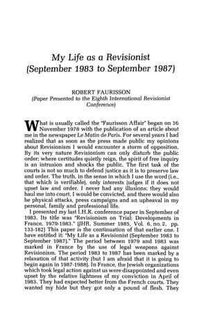 My Life as a Revisionist
[September 1983 to September 1987)
ROBERT FAURISSON
[Paper Presented to the Eighth International Revisionist
Conference)
What is usually called the "Faurisson Affair" began on 16
November 1978 with the publication of an article about
me in the newspaper Le Matin de Paris. For severalyears I had
realized that as soon as the press made public my opinions
about Revisionism I would encounter a storm of opposition.
By its very nature Revisionism can only disturb the public
order; where certitudes quietly reign, the spirit of free inquiry
is an intrusion and shocks the public. The first task of the
courts is not so much to defend justice as it is to preserve law
and order. The truth, in the sense in which I use the word (i.e.,
that which is verifiable), only interests judges if it does not
upset law and order. I never had any illusions: they would
haul me into court, I would be convicted, and there would also
be physical attacks, press campaigns and an upheaval in my
personal, family and professional life.
I presented my last I.H.R. conference paper in September of
1983. Its title was "Revisionism on Trial: Developments in
France, 1979-1983." (JHR, Summer 1985, Vol. 16, no. 2, pp.
133-182) This paper is the continuation of that earlier one. I
have entitled it: "My Life as a Revisionist (September 1983 to
September 1987)."The period between 1979 and 1983 was
marked in France by the use of legal weapons against
Revisionism. The period 1983 to 1987 has been marked by a
relaxation of that activity (but I am afraid that it is going to
begin again in 1987-1988).In France, the Jewish organizations
which took legal action against us were disappointed and even
upset by the relative lightness of my conviction in April of
1983. They had expected better from the French courts. They
wanted my hide but they got only a pound of flesh. They
 