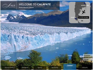 WELCOME TO CALAFATE
Perito Moreno Glaciar
Hotels
Activities
CALAFATE
BUENOS AIRES
3 h 05 minutes
BarilocheIguazúMendozaBuenos Aires Ushuaia
Calafate
 