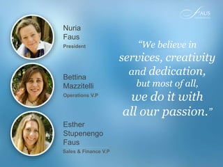 Bettina
Mazzitelli
Operations V.P
Nuria
Faus
President “We believe in
services, creativity
and dedication,
but most of all,
we do it with
all our passion.”
Esther
Stupenengo
Faus
Sales & Finance V.P
 