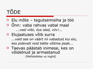 TÕDE Elu mõte – tegutsemisiha ja töö Õnn: vaba rahvas vabal maal ...veel viibi, ilus oled, viiv!... Elujaatuses võib surra ...vaid see on väärt nii vabadust kui elu, kes pidevalt neid kätte võitma peab... Taevas päästab inimese, kes on võidelnud ja armastanud  (Mefistofeles  vs  inglid) 