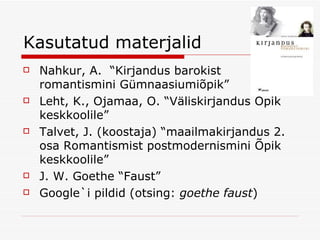 Kasutatud materjalid Nahkur, A.  “Kirjandus barokist romantismini Gümnaasiumiõpik” Leht, K., Ojamaa, O. “Väliskirjandus Õpik keskkoolile” Talvet, J. (koostaja) “maailmakirjandus 2. osa Romantismist postmodernismini Õpik keskkoolile” J. W. Goethe “Faust” Google`i pildid (otsing:  goethe faust ) 