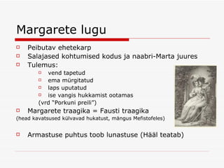 Margarete lugu Peibutav ehetekarp Salajased kohtumised kodus ja naabri-Marta juures Tulemus: vend tapetud ema mürgitatud laps uputatud ise vangis hukkamist ootamas (vrd “Porkuni preili”)  Margarete traagika = Fausti traagika (head kavatsused külvavad hukatust, mängus Mefistofeles) Armastuse puhtus toob lunastuse (Hääl teatab) 