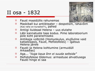 II osa - 1832 Faust maaidüllis rahunemas Maskiball kui antiikteater – despotism, rahavõim  (Kas raha on kuradist?!) , pahed Antiigi iluideaal Helena – uus elutahe Läbi kannatuste taas kodus. Pime laboratoorium pole koht paranemiseks Antiikaja volbriöö (Homunkulus, elujõuline vaid katseklaasis, Faust, Mefistofeles) – igatsus Helena järele Fausti ja Helena kohtumine (armuidüll Arkaadias) Aga...  “iluga kaua õnn ei suuda seltsida” Mefistofelese tõdemus: armastuse ahvatlusega Fausti hinge ei saa 