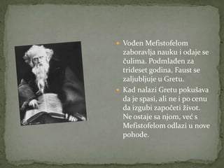  Vođen Mefistofelom
  zaboravlja nauku i odaje se
  čulima. Podmlađen za
  trideset godina, Faust se
  zaljubljuje u Gretu.
 Kad nalazi Gretu pokušava
  da je spasi, ali ne i po cenu
  da izgubi započeti život.
  Ne ostaje sa njom, već s
  Mefistofelom odlazi u nove
  pohode.
 