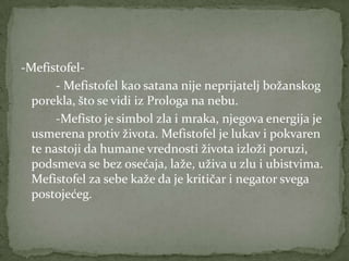 -Mefistofel-
       - Mefistofel kao satana nije neprijatelj božanskog
  porekla, što se vidi iz Prologa na nebu.
       -Mefisto je simbol zla i mraka, njegova energija je
  usmerena protiv života. Mefistofel je lukav i pokvaren
  te nastoji da humane vrednosti života izloži poruzi,
  podsmeva se bez osećaja, laže, uživa u zlu i ubistvima.
  Mefistofel za sebe kaže da je kritičar i negator svega
  postojećeg.
 