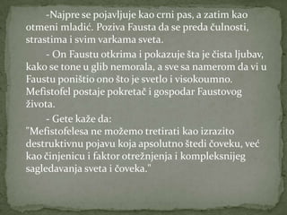 -Najpre se pojavljuje kao crni pas, a zatim kao
otmeni mladić. Poziva Fausta da se preda čulnosti,
strastima i svim varkama sveta.
     - On Faustu otkrima i pokazuje šta je čista ljubav,
kako se tone u glib nemorala, a sve sa namerom da vi u
Faustu poništio ono što je svetlo i visokoumno.
Mefistofel postaje pokretač i gospodar Faustovog
života.
     - Gete kaže da:
"Mefistofelesa ne možemo tretirati kao izrazito
destruktivnu pojavu koja apsolutno štedi čoveku, već
kao činjenicu i faktor otrežnjenja i kompleksnijeg
sagledavanja sveta i čoveka."
 