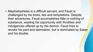 • Mephistopheles is a difficult servant, and Faust is
challenged by his tricks, lies and temptations. Despite
their adventures, Faust accomplishes little or nothing of
substance, wasting his opportunity with frivolities and
indulgences offered up by the demon. Faust tries to
revoke his pact and damnation, but is dominated by Satan
and his doubts.
 