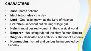 CHARACTERS
• Faust - bored scholar
• Mephistopheles - the devil
• Lord - God; also known as the Lord of Heaven
• Gretchen - innocent but alluring village girl
• Helen - most desired woman in the classical world
• Emperor - fun-loving ruler of the Holy Roman Empire
• Wagner - dedicated and ambitious student of alchemy
• Homunculus - smart and curious being created by
alchemy
 