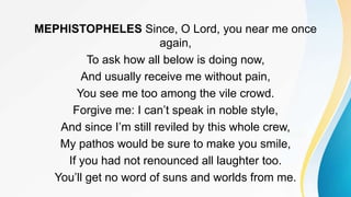 MEPHISTOPHELES Since, O Lord, you near me once
again,
To ask how all below is doing now,
And usually receive me without pain,
You see me too among the vile crowd.
Forgive me: I can’t speak in noble style,
And since I’m still reviled by this whole crew,
My pathos would be sure to make you smile,
If you had not renounced all laughter too.
You’ll get no word of suns and worlds from me.
 