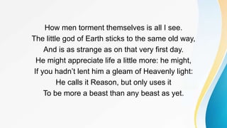 How men torment themselves is all I see.
The little god of Earth sticks to the same old way,
And is as strange as on that very first day.
He might appreciate life a little more: he might,
If you hadn’t lent him a gleam of Heavenly light:
He calls it Reason, but only uses it
To be more a beast than any beast as yet.
 