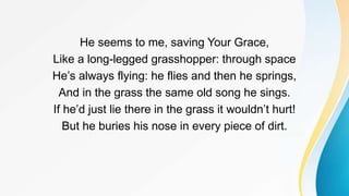 He seems to me, saving Your Grace,
Like a long-legged grasshopper: through space
He’s always flying: he flies and then he springs,
And in the grass the same old song he sings.
If he’d just lie there in the grass it wouldn’t hurt!
But he buries his nose in every piece of dirt.
 