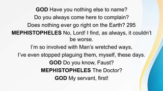 GOD Have you nothing else to name?
Do you always come here to complain?
Does nothing ever go right on the Earth? 295
MEPHISTOPHELES No, Lord! I find, as always, it couldn’t
be worse.
I’m so involved with Man’s wretched ways,
I’ve even stopped plaguing them, myself, these days.
GOD Do you know, Faust?
MEPHISTOPHELES The Doctor?
GOD My servant, first!
 