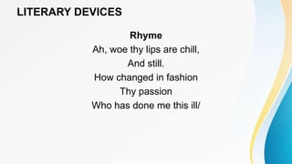 LITERARY DEVICES
Rhyme
Ah, woe thy lips are chill,
And still.
How changed in fashion
Thy passion
Who has done me this ill/
 