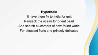 Hyperbole
I’ll have them fly to India for gold
Ransack the ocean for orient pearl
And search all-corners of new-found world
For pleasant fruits and princely delicates
 