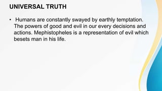 UNIVERSAL TRUTH
• Humans are constantly swayed by earthly temptation.
The powers of good and evil in our every decisions and
actions. Mephistopheles is a representation of evil which
besets man in his life.
 
