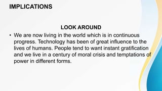 IMPLICATIONS
LOOK AROUND
• We are now living in the world which is in continuous
progress. Technology has been of great influence to the
lives of humans. People tend to want instant gratification
and we live in a century of moral crisis and temptations of
power in different forms.
 