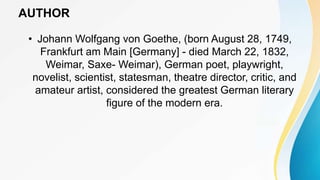 AUTHOR
• Johann Wolfgang von Goethe, (born August 28, 1749,
Frankfurt am Main [Germany] - died March 22, 1832,
Weimar, Saxe- Weimar), German poet, playwright,
novelist, scientist, statesman, theatre director, critic, and
amateur artist, considered the greatest German literary
figure of the modern era.
 