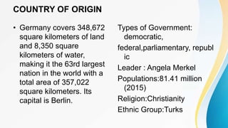 COUNTRY OF ORIGIN
• Germany covers 348,672
square kilometers of land
and 8,350 square
kilometers of water,
making it the 63rd largest
nation in the world with a
total area of 357,022
square kilometers. Its
capital is Berlin.
Types of Government:
democratic,
federal,parliamentary, republ
ic
Leader : Angela Merkel
Populations:81.41 million
(2015)
Religion:Christianity
Ethnic Group:Turks
 